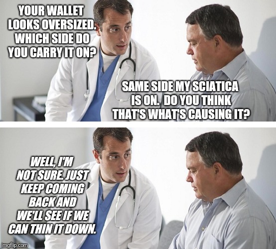 Doctor and Patient | YOUR WALLET LOOKS OVERSIZED. WHICH SIDE DO YOU CARRY IT ON? SAME SIDE MY SCIATICA IS ON.
 DO YOU THINK THAT'S WHAT'S CAUSING IT? WELL, I'M NOT SURE. JUST KEEP COMING BACK AND WE'LL SEE IF WE CAN THIN IT DOWN. | image tagged in doctor and patient | made w/ Imgflip meme maker