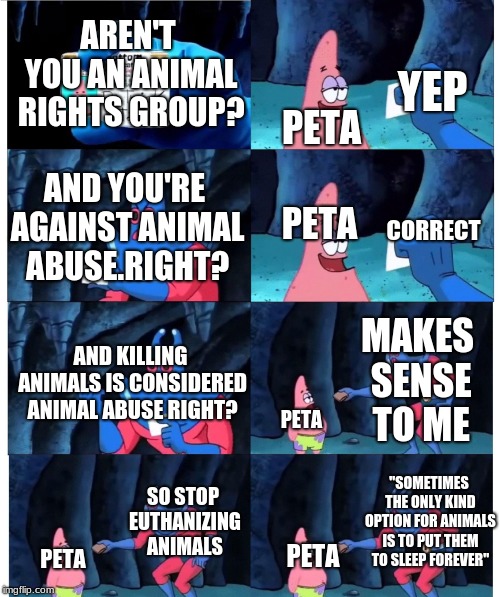 patrick not my wallet | YEP; AREN'T YOU AN ANIMAL RIGHTS GROUP? PETA; PETA; AND YOU'RE AGAINST ANIMAL ABUSE.RIGHT? CORRECT; MAKES SENSE TO ME; AND KILLING ANIMALS IS CONSIDERED ANIMAL ABUSE RIGHT? PETA; SO STOP EUTHANIZING ANIMALS; "SOMETIMES THE ONLY KIND OPTION FOR ANIMALS IS TO PUT THEM TO SLEEP FOREVER"; PETA; PETA | image tagged in patrick not my wallet | made w/ Imgflip meme maker