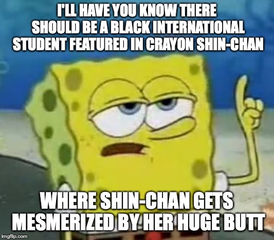Black International Student in Crayon Shin-chan | I'LL HAVE YOU KNOW THERE SHOULD BE A BLACK INTERNATIONAL STUDENT FEATURED IN CRAYON SHIN-CHAN; WHERE SHIN-CHAN GETS MESMERIZED BY HER HUGE BUTT | image tagged in memes,ill have you know spongebob,anime,crayon shin-chan | made w/ Imgflip meme maker