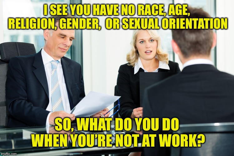 job interview | I SEE YOU HAVE NO RACE, AGE, RELIGION, GENDER,  OR SEXUAL ORIENTATION SO, WHAT DO YOU DO WHEN YOU’RE NOT AT WORK? | image tagged in job interview | made w/ Imgflip meme maker