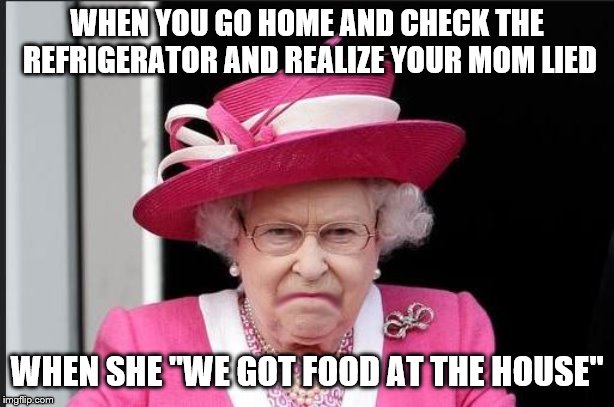 The Queen is Not Happy | WHEN YOU GO HOME AND CHECK THE REFRIGERATOR AND REALIZE YOUR MOM LIED; WHEN SHE "WE GOT FOOD AT THE HOUSE" | image tagged in the queen is not happy | made w/ Imgflip meme maker