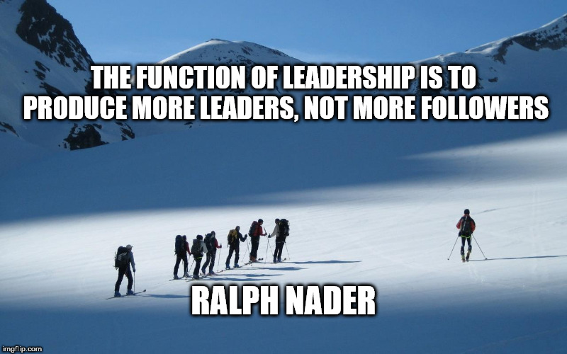 Leadership | THE FUNCTION OF LEADERSHIP IS TO PRODUCE MORE LEADERS, NOT MORE FOLLOWERS; RALPH NADER | image tagged in leadership | made w/ Imgflip meme maker