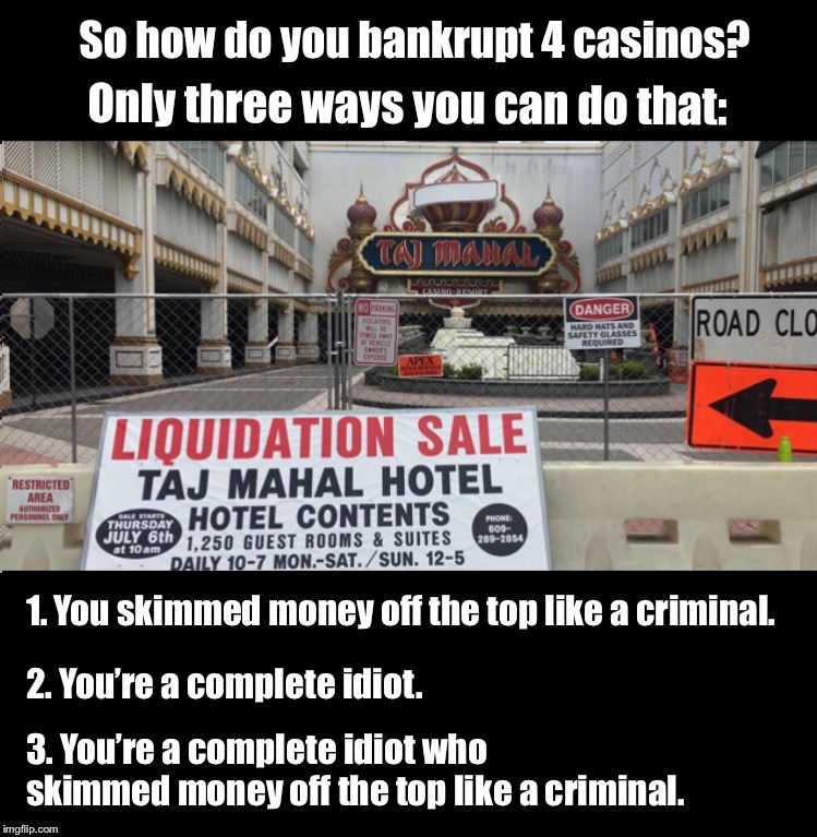 How do you bankrupt 4 casinos |  So how do you bankrupt 4 casinos? Only three ways you can do that:; 1. You skimmed money off the top like a criminal. 2. You’re a complete idiot. 3. You’re a complete idiot who skimmed money off the top like a criminal. | image tagged in donald trump,casino,bankruptcy | made w/ Imgflip meme maker