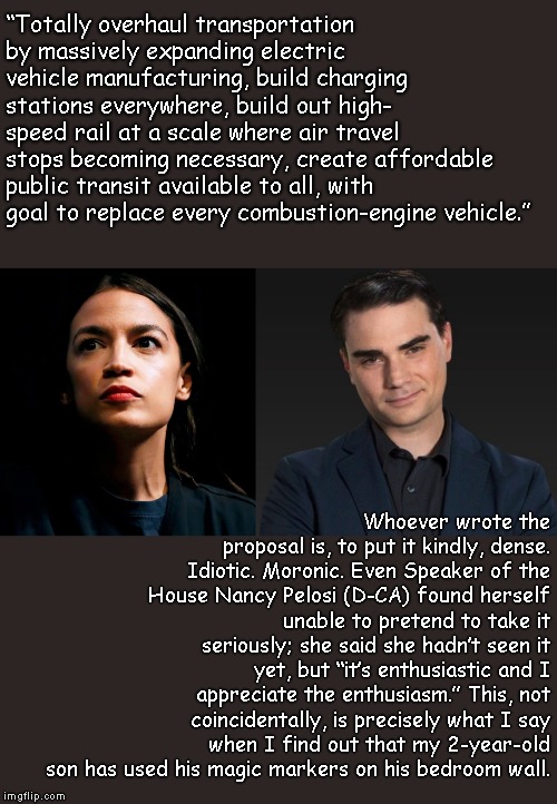 AOC's Green New Deal vs Ben Shapiro's Common Sense  | “Totally overhaul transportation by massively expanding electric vehicle manufacturing, build charging stations everywhere, build out high- speed rail at a scale where air travel stops becoming necessary, create affordable public transit available to all, with goal to replace every combustion-engine vehicle.”; Whoever wrote the proposal is, to put it kindly, dense. Idiotic. Moronic. Even Speaker of the House Nancy Pelosi (D-CA) found herself unable to pretend to take it seriously; she said she hadn’t seen it yet, but “it’s enthusiastic and I appreciate the enthusiasm.” This, not coincidentally, is precisely what I say when I find out that my 2-year-old son has used his magic markers on his bedroom wall. | image tagged in ben shapiro,alexandria ocasio-cortez,aoc,green new deal,common sense,socialism is a failure | made w/ Imgflip meme maker