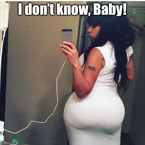 Big Butt | I don’t know, Baby! | image tagged in big butt | made w/ Imgflip meme maker