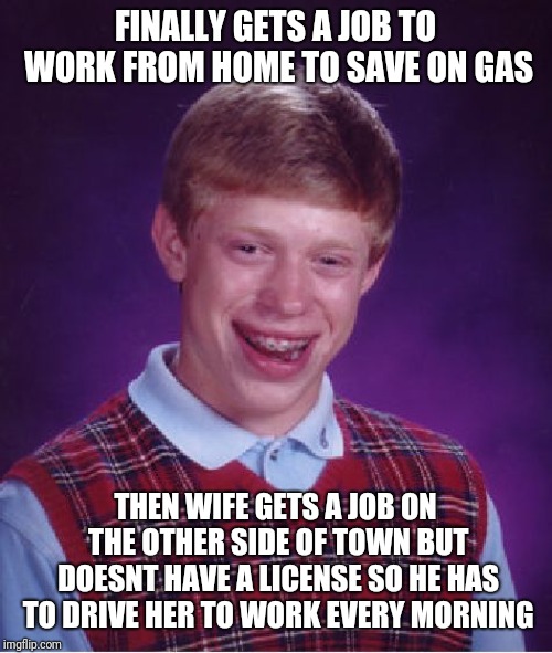 True story | FINALLY GETS A JOB TO WORK FROM HOME TO SAVE ON GAS; THEN WIFE GETS A JOB ON THE OTHER SIDE OF TOWN BUT DOESNT HAVE A LICENSE SO HE HAS TO DRIVE HER TO WORK EVERY MORNING | image tagged in memes,bad luck brian,wife,job,driving,true story | made w/ Imgflip meme maker
