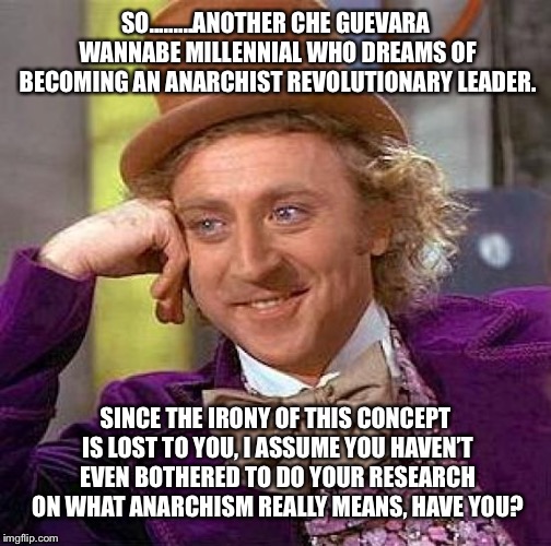 Creepy Condescending Wonka | SO.........ANOTHER CHE GUEVARA WANNABE MILLENNIAL WHO DREAMS OF BECOMING AN ANARCHIST REVOLUTIONARY LEADER. SINCE THE IRONY OF THIS CONCEPT IS LOST TO YOU, I ASSUME YOU HAVEN’T EVEN BOTHERED TO DO YOUR RESEARCH ON WHAT ANARCHISM REALLY MEANS, HAVE YOU? | image tagged in memes,creepy condescending wonka | made w/ Imgflip meme maker