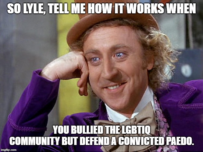 Big Willy Wonka Tell Me Again | SO LYLE, TELL ME HOW IT WORKS WHEN; YOU BULLIED THE LGBTIQ COMMUNITY BUT DEFEND A CONVICTED PAEDO. | image tagged in big willy wonka tell me again | made w/ Imgflip meme maker