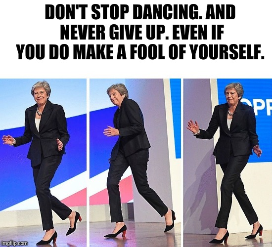 Theresa May Walking | DON'T STOP DANCING. AND NEVER GIVE UP. EVEN IF YOU DO MAKE A FOOL OF YOURSELF. | image tagged in theresa may walking | made w/ Imgflip meme maker