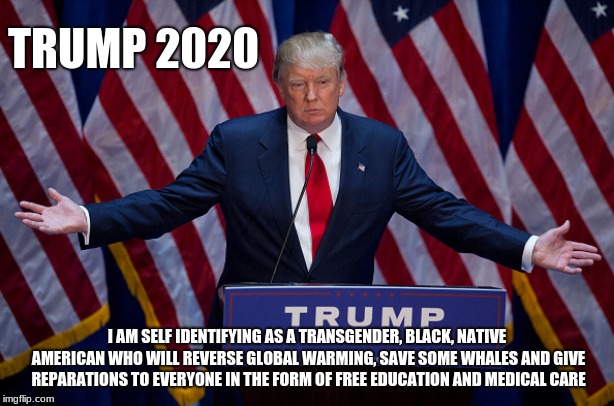 A Trump the left would vote for. | TRUMP 2020; I AM SELF IDENTIFYING AS A TRANSGENDER, BLACK, NATIVE AMERICAN WHO WILL REVERSE GLOBAL WARMING, SAVE SOME WHALES AND GIVE REPARATIONS TO EVERYONE IN THE FORM OF FREE EDUCATION AND MEDICAL CARE | image tagged in donald trump,maga,trump 2020,build the wall | made w/ Imgflip meme maker