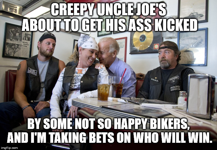 Creepy Uncle Joe... | CREEPY UNCLE JOE'S ABOUT TO GET HIS ASS KICKED; BY SOME NOT SO HAPPY BIKERS, AND I'M TAKING BETS ON WHO WILL WIN. | image tagged in creepy joe biden | made w/ Imgflip meme maker