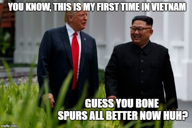 Goin to Nam | YOU KNOW, THIS IS MY FIRST TIME IN VIETNAM; GUESS YOU BONE SPURS ALL BETTER NOW HUH? | image tagged in memes,politics,impeach trump,maga,kim jong un | made w/ Imgflip meme maker