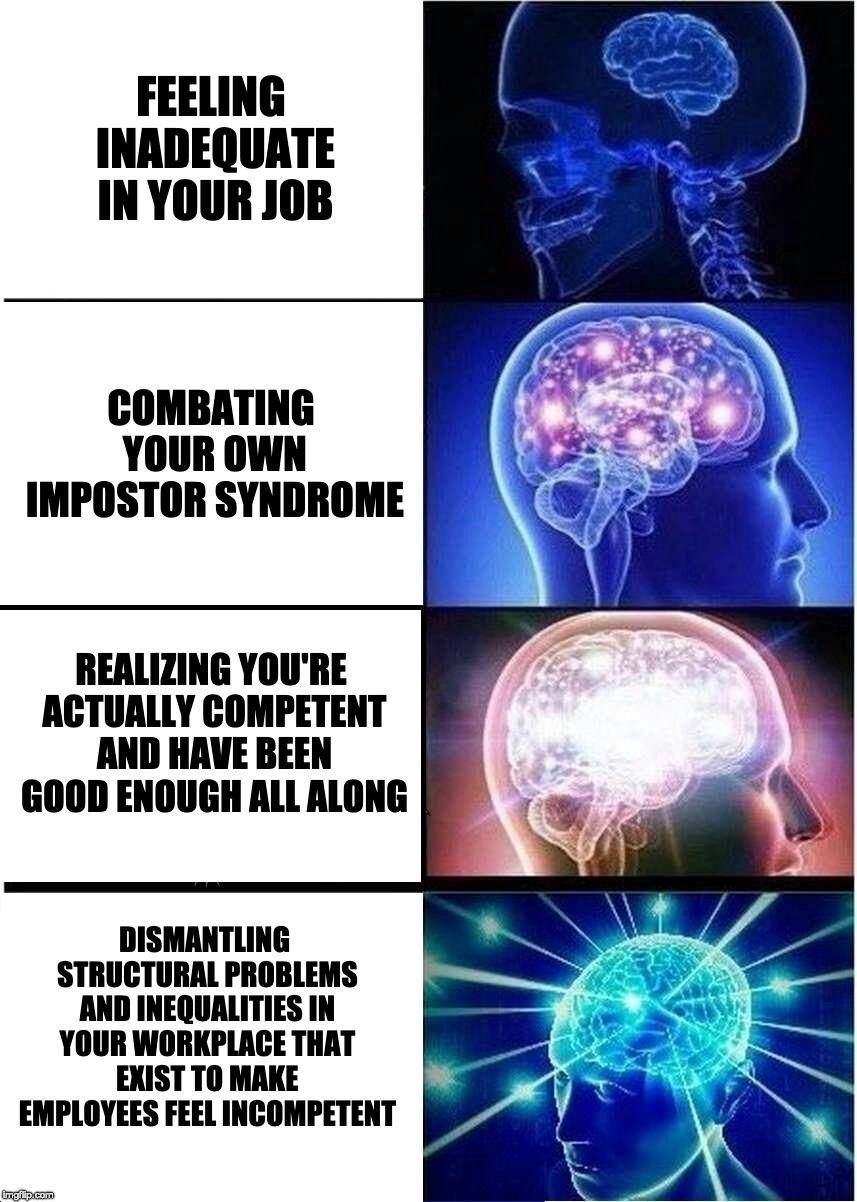 Expanding Brain Meme | FEELING INADEQUATE IN YOUR JOB; COMBATING YOUR OWN IMPOSTOR SYNDROME; REALIZING YOU'RE ACTUALLY COMPETENT AND HAVE BEEN GOOD ENOUGH ALL ALONG; DISMANTLING STRUCTURAL PROBLEMS AND INEQUALITIES IN YOUR WORKPLACE THAT EXIST TO MAKE EMPLOYEES FEEL INCOMPETENT | image tagged in memes,expanding brain,impostor syndrome,work,imposter syndrome | made w/ Imgflip meme maker