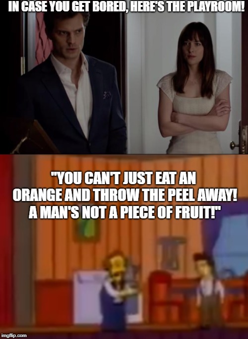This show was supposed to cancel two weeks ago. Cancel it!  | IN CASE YOU GET BORED, HERE'S THE PLAYROOM! "YOU CAN'T JUST EAT AN ORANGE AND THROW THE PEEL AWAY! A MAN'S NOT A PIECE OF FRUIT!" | image tagged in 50 shades,mr burns,the simpsons | made w/ Imgflip meme maker