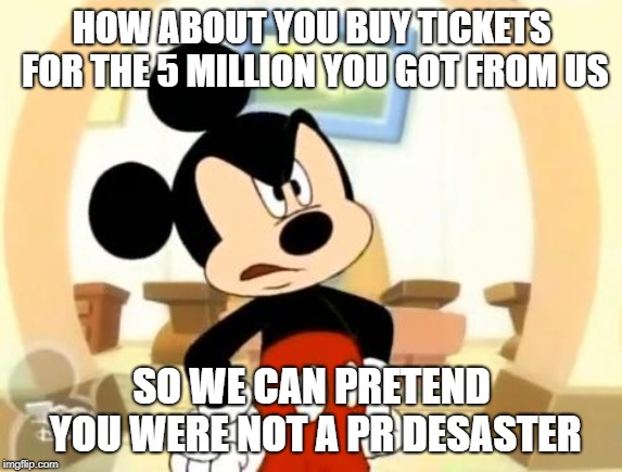 Briecky Mouse | HOW ABOUT YOU BUY TICKETS FOR THE 5 MILLION YOU GOT FROM US; SO WE CAN PRETEND YOU WERE NOT A PR DESASTER | image tagged in mickey mouse angry | made w/ Imgflip meme maker