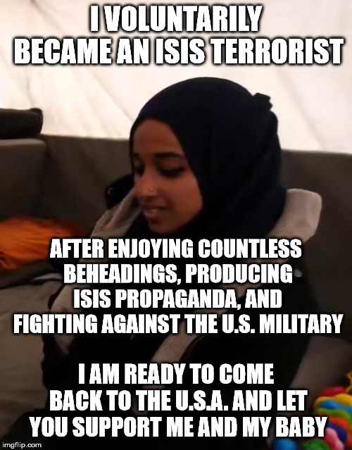 Sorry Hoda, you made your choice, now live with it. | I VOLUNTARILY BECAME AN ISIS TERRORIST; AFTER ENJOYING COUNTLESS BEHEADINGS, PRODUCING ISIS PROPAGANDA, AND FIGHTING AGAINST THE U.S. MILITARY; I AM READY TO COME BACK TO THE U.S.A. AND LET YOU SUPPORT ME AND MY BABY | image tagged in hoda muthana | made w/ Imgflip meme maker