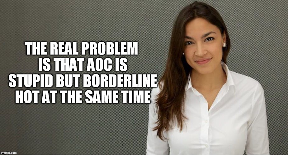 Alexandria Ocasio-Cortez | THE REAL PROBLEM IS THAT AOC IS STUPID BUT BORDERLINE HOT AT THE SAME TIME | image tagged in alexandria ocasio-cortez | made w/ Imgflip meme maker