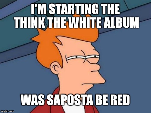 Futurama Fry Meme | I'M STARTING THE THINK THE WHITE ALBUM WAS SAPOSTA BE RED | image tagged in memes,futurama fry | made w/ Imgflip meme maker