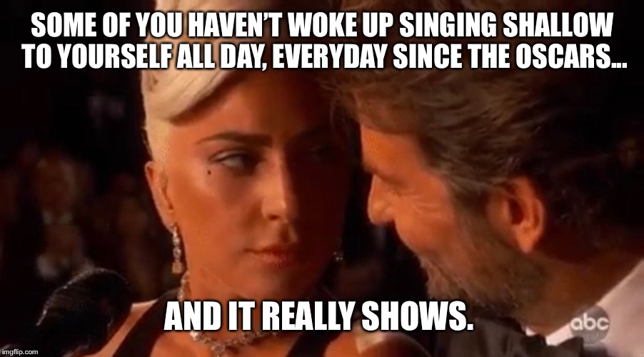 Lady Gaga Bradley Cooper Oscars | SOME OF YOU HAVEN’T WOKE UP SINGING SHALLOW TO YOURSELF ALL DAY, EVERYDAY SINCE THE OSCARS... AND IT REALLY SHOWS. | image tagged in lady gaga bradley cooper oscars | made w/ Imgflip meme maker