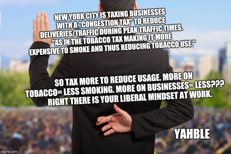 corrupt politicians | NEW YORK CITY IS TAXING BUSINESSES WITH A "CONGESTION TAX" TO REDUCE DELIVERIES/TRAFFIC DURING PEAK TRAFFIC TIMES. "AS IN THE TOBACCO TAX MAKING IT MORE EXPENSIVE TO SMOKE AND THUS REDUCING TOBACCO USE."; SO TAX MORE TO REDUCE USAGE. MORE ON TOBACCO= LESS SMOKING. MORE ON BUSINESSES= LESS???      
RIGHT THERE IS YOUR LIBERAL MINDSET AT WORK. YAHBLE | image tagged in corrupt politicians | made w/ Imgflip meme maker