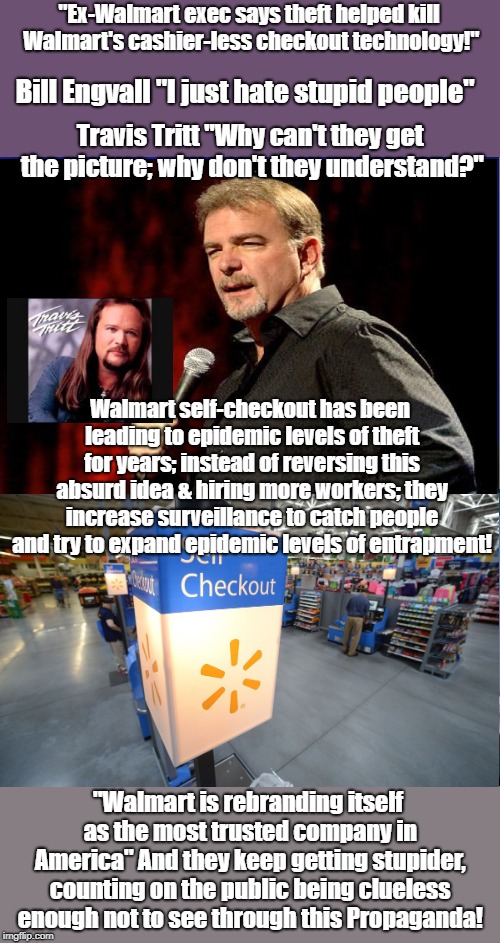 Walmart Bureaucrats Are Inciting Crime | "Ex-Walmart exec says theft helped kill Walmart's cashier-less checkout technology!"; Bill Engvall "I just hate stupid people"; Travis Tritt "Why can't they get the picture; why don't they understand?"; Walmart self-checkout has been leading to epidemic levels of theft for years; instead of reversing this absurd idea & hiring more workers; they increase surveillance to catch people and try to expand epidemic levels of entrapment! "Walmart is rebranding itself as the most trusted company in America" And they keep getting stupider, counting on the public being clueless enough not to see through this Propaganda! | image tagged in walmart,crime profiteering,propaganda,public relations,shoplifting | made w/ Imgflip meme maker