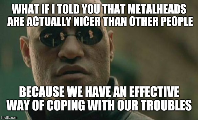 Matrix Morpheus Meme | WHAT IF I TOLD YOU THAT METALHEADS ARE ACTUALLY NICER THAN OTHER PEOPLE BECAUSE WE HAVE AN EFFECTIVE WAY OF COPING WITH OUR TROUBLES | image tagged in memes,matrix morpheus | made w/ Imgflip meme maker