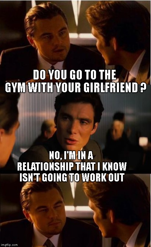A Little Funny To Cheer Up Your Day ! | DO YOU GO TO THE GYM WITH YOUR GIRLFRIEND ? NO, I'M IN A RELATIONSHIP THAT I KNOW ISN'T GOING TO WORK OUT | image tagged in memes,inception,leonardo dicaprio,workout,relationships | made w/ Imgflip meme maker