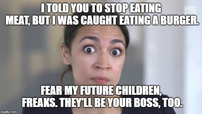 She also said to stop reproducing... you really think she's not going to have any? Somebody's gotta carry on the insanity. | I TOLD YOU TO STOP EATING MEAT, BUT I WAS CAUGHT EATING A BURGER. FEAR MY FUTURE CHILDREN, FREAKS. THEY'LL BE YOUR BOSS, TOO. | image tagged in crazy alexandria ocasio-cortez,alexandria ocasio-cortez,meat,vegan,children,climate change | made w/ Imgflip meme maker