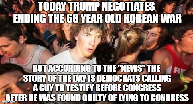 Sudden Clarity Clarence | TODAY TRUMP NEGOTIATES ENDING THE 68 YEAR OLD KOREAN WAR; BUT ACCORDING TO THE "NEWS" THE STORY OF THE DAY IS DEMOCRATS CALLING A GUY TO TESTIFY BEFORE CONGRESS AFTER HE WAS FOUND GUILTY OF LYING TO CONGRESS | image tagged in memes,sudden clarity clarence | made w/ Imgflip meme maker