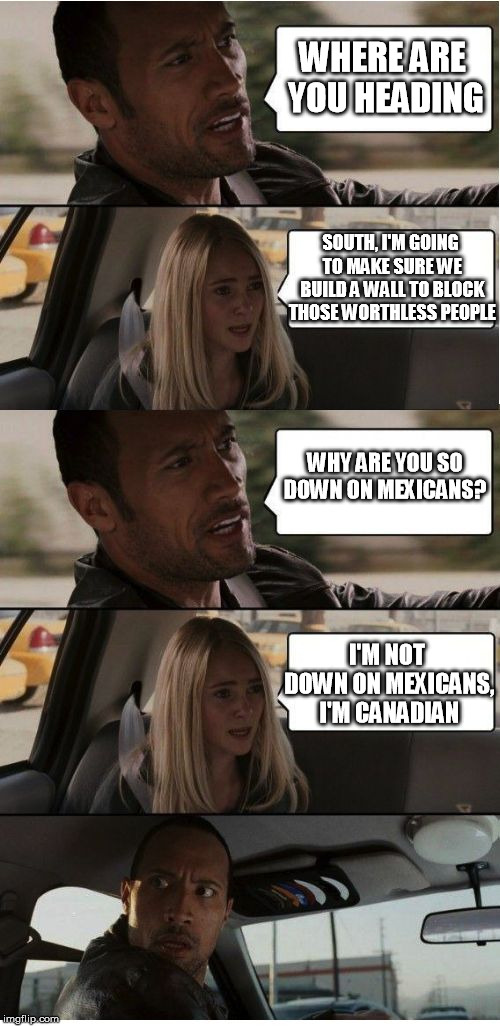 The Rock Conversation | WHERE ARE YOU HEADING; SOUTH, I'M GOING TO MAKE SURE WE BUILD A WALL TO BLOCK THOSE WORTHLESS PEOPLE; WHY ARE YOU SO DOWN ON MEXICANS? I'M NOT DOWN ON MEXICANS, I'M CANADIAN | image tagged in the rock conversation | made w/ Imgflip meme maker