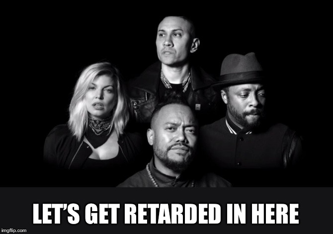 Black eyed peas  | LET’S GET RETARDED IN HERE | image tagged in black eyed peas | made w/ Imgflip meme maker