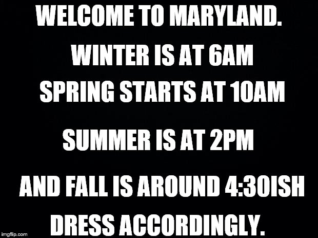 Black background | WELCOME TO MARYLAND. WINTER IS AT 6AM; SPRING STARTS AT 10AM; SUMMER IS AT 2PM; AND FALL IS AROUND 4:30ISH; DRESS ACCORDINGLY. | image tagged in black background | made w/ Imgflip meme maker