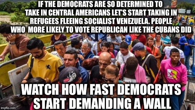 Hey, Democrats are always demanding fairness | IF THE DEMOCRATS ARE SO DETERMINED TO TAKE IN CENTRAL AMERICANS LET’S START TAKING IN REFUGEES FLEEING SOCIALIST VENEZUELA. PEOPLE WHO  MORE LIKELY TO VOTE REPUBLICAN LIKE THE CUBANS DID; WATCH HOW FAST DEMOCRATS START DEMANDING A WALL | image tagged in democrats,democratic party,communism socialism,venezuela,illegal immigration,migrants | made w/ Imgflip meme maker