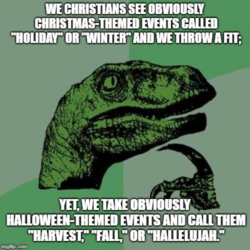 It just dawned on me; isn't Halloween supposed to be Satanic? We can have normal costume parties, right? | WE CHRISTIANS SEE OBVIOUSLY CHRISTMAS-THEMED EVENTS CALLED "HOLIDAY" OR "WINTER" AND WE THROW A FIT;; YET, WE TAKE OBVIOUSLY HALLOWEEN-THEMED EVENTS AND CALL THEM "HARVEST," "FALL," OR "HALLELUJAH." | image tagged in memes,philosoraptor,halloween,christmas,happy holidays,christianity | made w/ Imgflip meme maker
