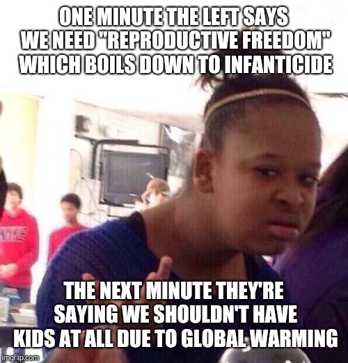 I think they just want to kill off our species. | ONE MINUTE THE LEFT SAYS WE NEED "REPRODUCTIVE FREEDOM" WHICH BOILS DOWN TO INFANTICIDE; THE NEXT MINUTE THEY'RE SAYING WE SHOULDN'T HAVE KIDS AT ALL DUE TO GLOBAL WARMING | image tagged in memes,black girl wat | made w/ Imgflip meme maker
