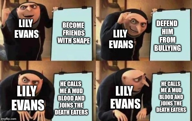 Gru's Plan Meme | BECOME FRIENDS WITH SNAPE; DEFEND HIM FROM BULLYING; LILY EVANS; LILY EVANS; HE CALLS ME A MUD BLOOD AND JOINS THE DEATH EATERS; HE CALLS ME A MUD BLOOD AND JOINS THE DEATH EATERS; LILY EVANS; LILY EVANS | image tagged in gru's plan | made w/ Imgflip meme maker