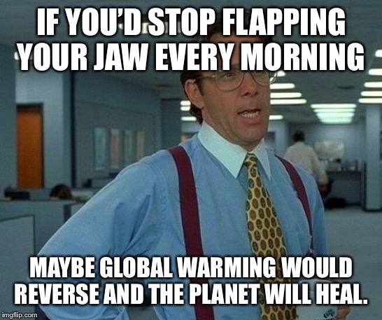 Talk talk talk | IF YOU’D STOP FLAPPING YOUR JAW EVERY MORNING; MAYBE GLOBAL WARMING WOULD REVERSE AND THE PLANET WILL HEAL. | image tagged in political correctness | made w/ Imgflip meme maker