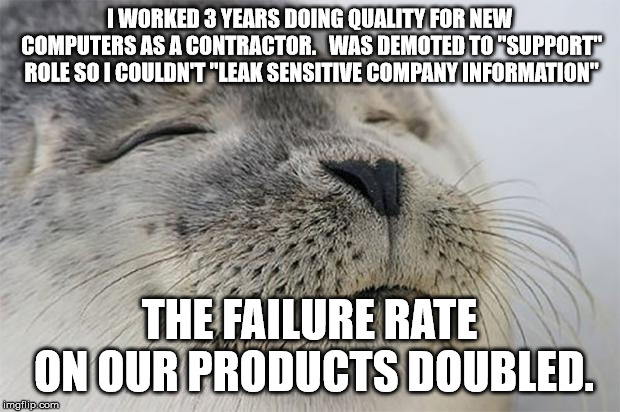 Satisfied Seal | I WORKED 3 YEARS DOING QUALITY FOR NEW COMPUTERS AS A CONTRACTOR.   WAS DEMOTED TO "SUPPORT" ROLE SO I COULDN'T "LEAK SENSITIVE COMPANY INFORMATION"; THE FAILURE RATE ON OUR PRODUCTS DOUBLED. | image tagged in memes,satisfied seal,AdviceAnimals | made w/ Imgflip meme maker