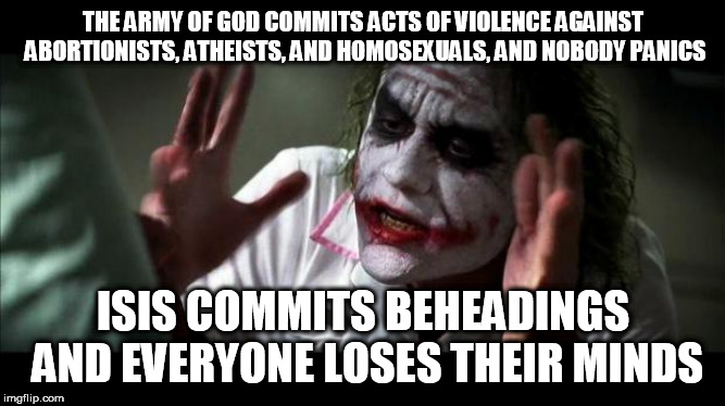Joker Mind Loss | THE ARMY OF GOD COMMITS ACTS OF VIOLENCE AGAINST ABORTIONISTS, ATHEISTS, AND HOMOSEXUALS, AND NOBODY PANICS; ISIS COMMITS BEHEADINGS AND EVERYONE LOSES THEIR MINDS | image tagged in joker mind loss,army of god,isis,terrorism,violence,religious terrorism | made w/ Imgflip meme maker
