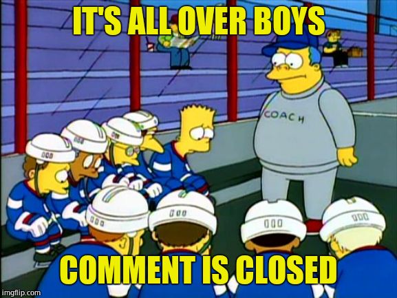 Wiggum Hockey Simpsons | IT'S ALL OVER BOYS COMMENT IS CLOSED | image tagged in wiggum hockey simpsons | made w/ Imgflip meme maker