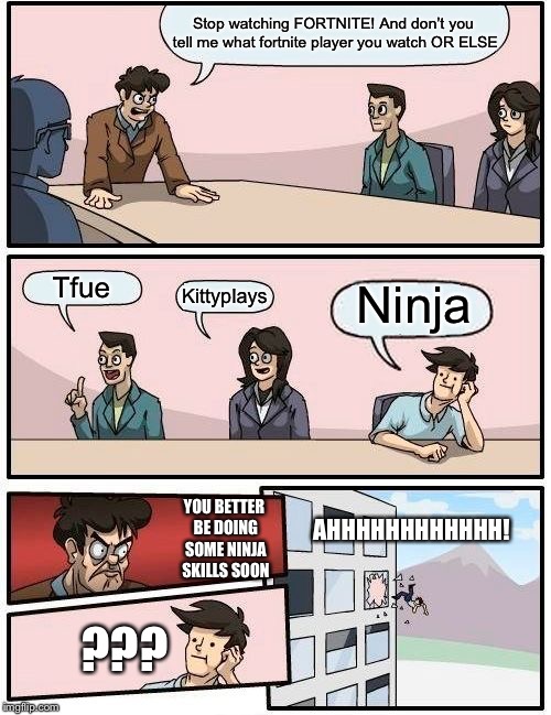 Boardroom Meeting Suggestion | Stop watching FORTNITE! And don’t you tell me what fortnite player you watch OR ELSE; Tfue; Ninja; Kittyplays; AHHHHHHHHHHHH! YOU BETTER BE DOING SOME NINJA SKILLS SOON; ??? | image tagged in memes,boardroom meeting suggestion | made w/ Imgflip meme maker