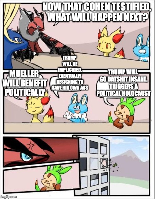 Cohen's Testimony | NOW THAT COHEN TESTIFIED, WHAT WILL HAPPEN NEXT? TRUMP WILL BE IMPLICATED, EVENTUALLY RESIGNING TO SAVE HIS OWN ASS; TRUMP WILL GO BATSHIT INSANE, TRIGGERS A POLITICAL HOLOCAUST; MUELLER WILL BENEFIT POLITICALLY | image tagged in pokemon board meeting,michael cohen,memes | made w/ Imgflip meme maker