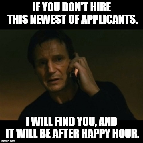 Liam Neeson Taken Meme | IF YOU DON'T HIRE THIS NEWEST OF APPLICANTS. I WILL FIND YOU, AND IT WILL BE AFTER HAPPY HOUR. | image tagged in memes,liam neeson taken | made w/ Imgflip meme maker