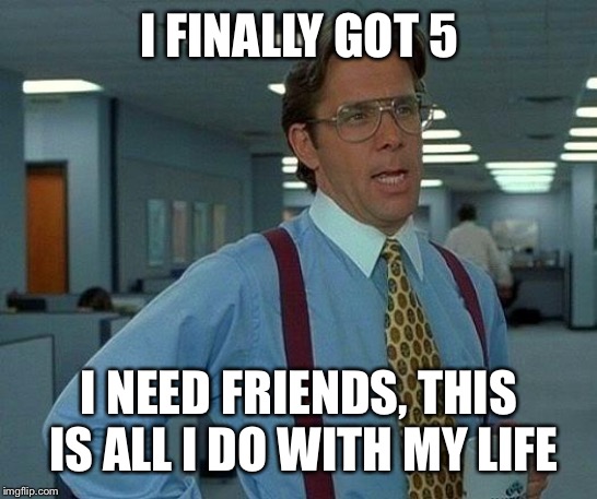 That Would Be Great Meme | I FINALLY GOT 5 I NEED FRIENDS, THIS IS ALL I DO WITH MY LIFE | image tagged in memes,that would be great | made w/ Imgflip meme maker