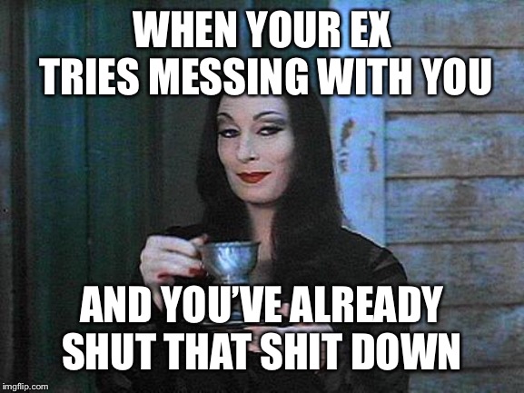 Morticia drinking tea | WHEN YOUR EX TRIES MESSING WITH YOU; AND YOU’VE ALREADY SHUT THAT SHIT DOWN | image tagged in morticia drinking tea | made w/ Imgflip meme maker