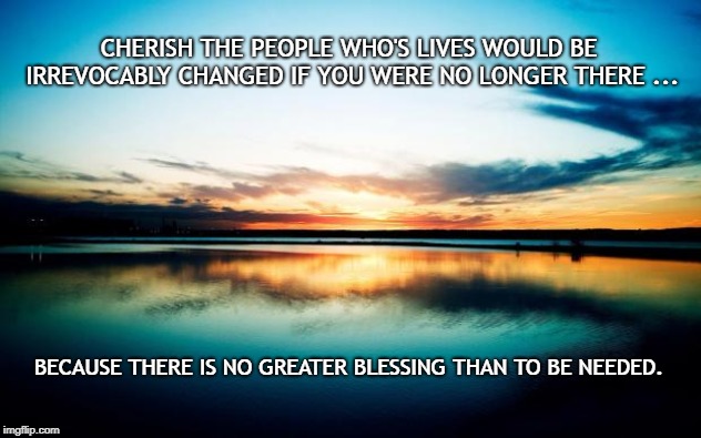 Sunset | CHERISH THE PEOPLE WHO'S LIVES WOULD BE IRREVOCABLY CHANGED IF YOU WERE NO LONGER THERE ... BECAUSE THERE IS NO GREATER BLESSING THAN TO BE NEEDED. | image tagged in sunset | made w/ Imgflip meme maker