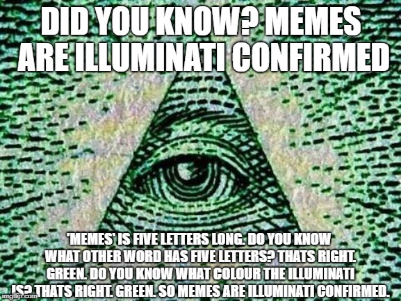 Illuminati | DID YOU KNOW? MEMES ARE ILLUMINATI CONFIRMED; 'MEMES' IS FIVE LETTERS LONG. DO YOU KNOW WHAT OTHER WORD HAS FIVE LETTERS? THATS RIGHT. GREEN. DO YOU KNOW WHAT COLOUR THE ILLUMINATI IS? THATS RIGHT. GREEN. SO MEMES ARE ILLUMINATI CONFIRMED. | image tagged in illuminati | made w/ Imgflip meme maker