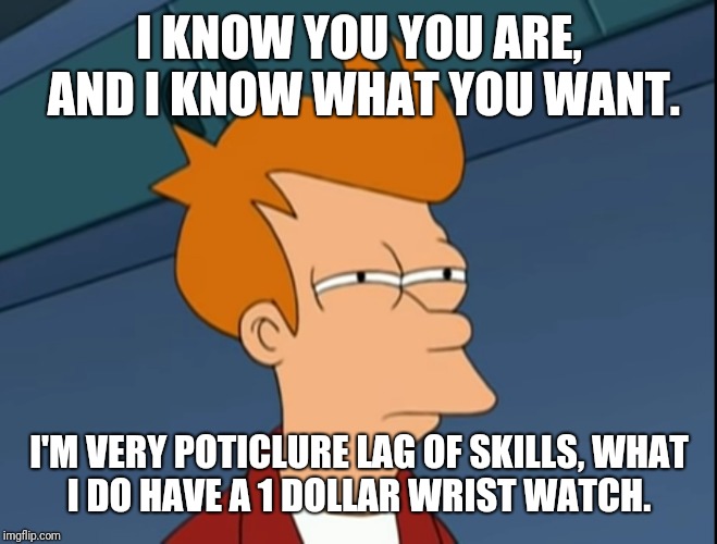 Fry not sure | I KNOW YOU YOU ARE, AND I KNOW WHAT YOU WANT. I'M VERY POTICLURE LAG OF SKILLS,
WHAT I DO HAVE A 1 DOLLAR WRIST WATCH. | image tagged in fry not sure | made w/ Imgflip meme maker