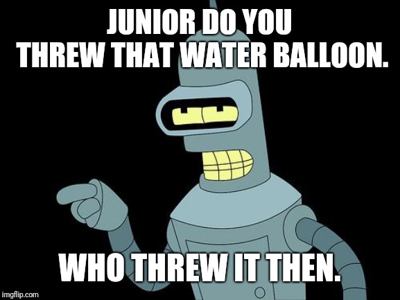 Bender | JUNIOR DO YOU THREW THAT WATER BALLOON. WHO THREW IT THEN. | image tagged in bender | made w/ Imgflip meme maker