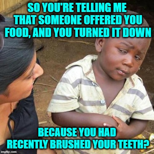 And don't even try to drink juice after that | SO YOU'RE TELLING ME THAT SOMEONE OFFERED YOU FOOD, AND YOU TURNED IT DOWN; BECAUSE YOU HAD RECENTLY BRUSHED YOUR TEETH? | image tagged in memes,third world skeptical kid,brush your teeth,funny,food just don't taste right,taste buds said no | made w/ Imgflip meme maker